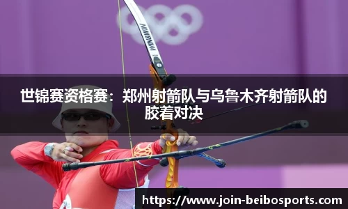 世锦赛资格赛：郑州射箭队与乌鲁木齐射箭队的胶着对决